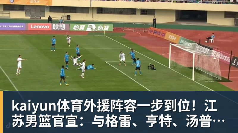 kaiyun体育外援阵容一步到位!江苏男篮官宣:与格雷、亨特、汤普森完成签约