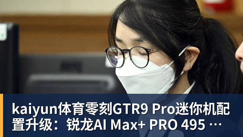 kaiyun体育零刻GTR9 Pro迷你机配置升级：锐龙AI Max+ PRO 495 首发29998元