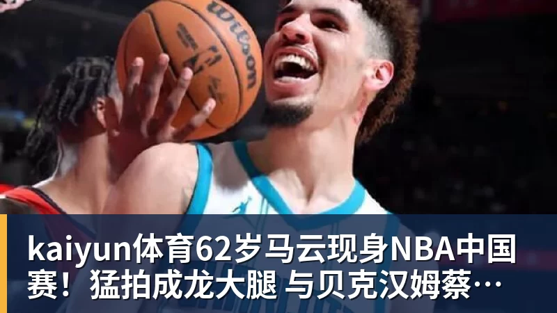 kaiyun体育62岁马云现身NBA中国赛!猛拍成龙大腿 与贝克汉姆蔡崇信热聊